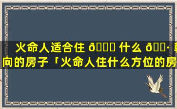 火命人适合住 🐟 什么 🌷 朝向的房子「火命人住什么方位的房子好」